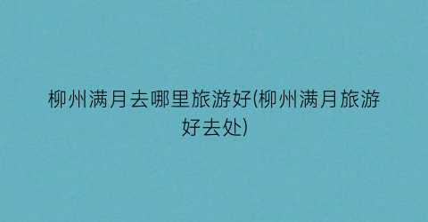 柳州满月去哪里旅游好(柳州满月旅游好去处)