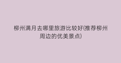 柳州满月去哪里旅游比较好(推荐柳州周边的优美景点)
