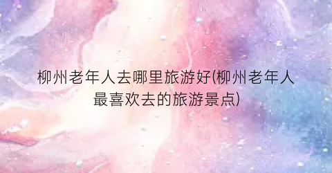 柳州老年人去哪里旅游好(柳州老年人最喜欢去的旅游景点)