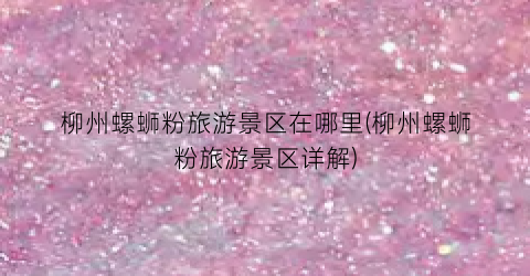 柳州螺蛳粉旅游景区在哪里(柳州螺蛳粉旅游景区详解)