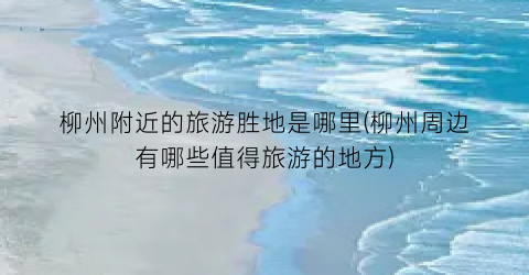 柳州附近的旅游胜地是哪里(柳州周边有哪些值得旅游的地方)