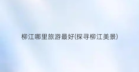 柳江哪里旅游最好(探寻柳江美景)
