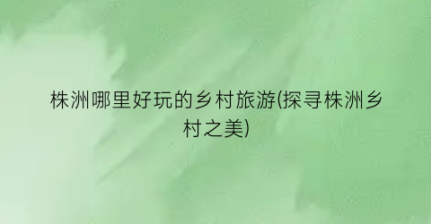 株洲哪里好玩的乡村旅游(探寻株洲乡村之美)