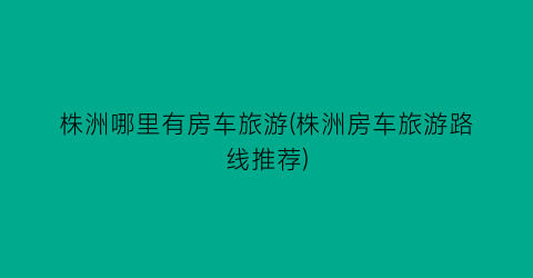 株洲哪里有房车旅游(株洲房车旅游路线推荐)