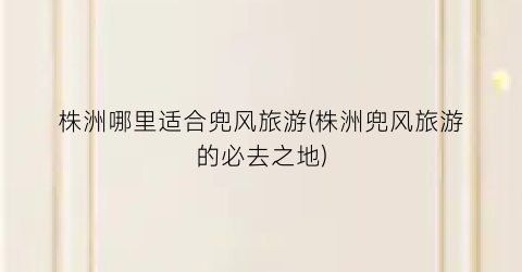 株洲哪里适合兜风旅游(株洲兜风旅游的必去之地)