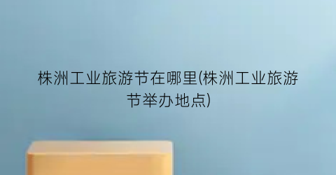 株洲工业旅游节在哪里(株洲工业旅游节举办地点)