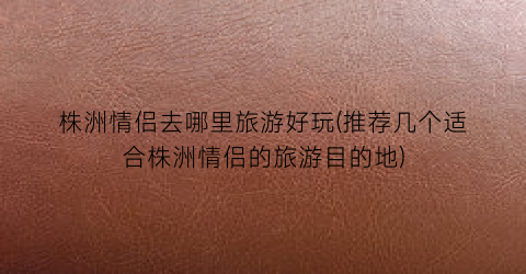 株洲情侣去哪里旅游好玩(推荐几个适合株洲情侣的旅游目的地)