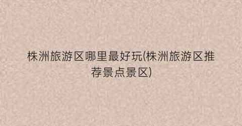 株洲旅游区哪里最好玩(株洲旅游区推荐景点景区)