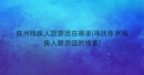 株洲残疾人旅游团在哪里(寻找株洲残疾人旅游团的线索)