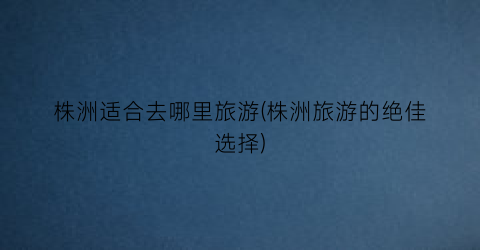 株洲适合去哪里旅游(株洲旅游的绝佳选择)