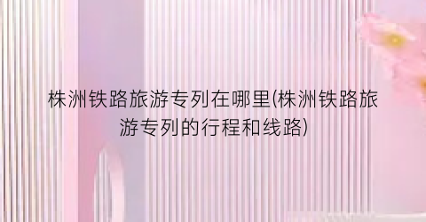 株洲铁路旅游专列在哪里(株洲铁路旅游专列的行程和线路)