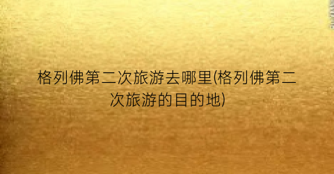 格列佛第二次旅游去哪里(格列佛第二次旅游的目的地)