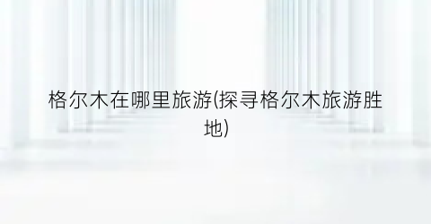 格尔木在哪里旅游(探寻格尔木旅游胜地)