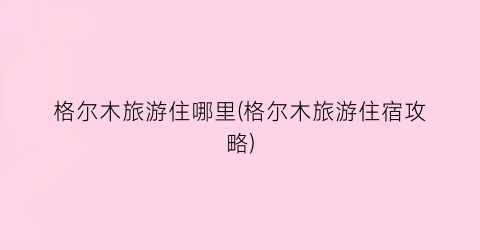 格尔木旅游住哪里(格尔木旅游住宿攻略)