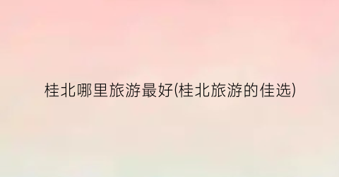 桂北哪里旅游最好(桂北旅游的佳选)