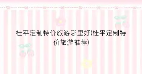 桂平定制特价旅游哪里好(桂平定制特价旅游推荐)