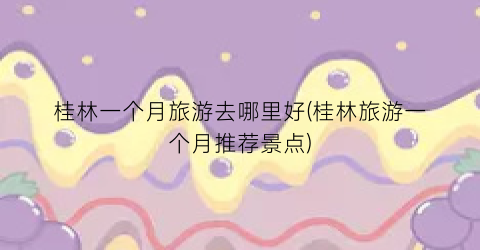 桂林一个月旅游去哪里好(桂林旅游一个月推荐景点)