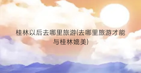 桂林以后去哪里旅游(去哪里旅游才能与桂林媲美)