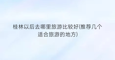 桂林以后去哪里旅游比较好(推荐几个适合旅游的地方)