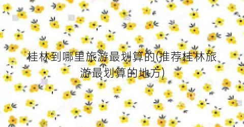 桂林到哪里旅游最划算的(推荐桂林旅游最划算的地方)