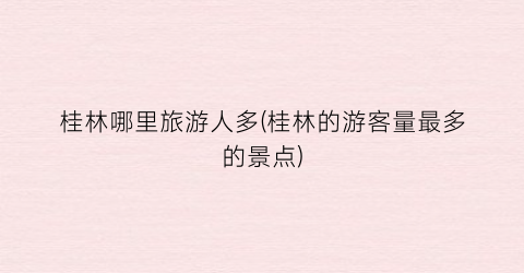 桂林哪里旅游人多(桂林的游客量最多的景点)