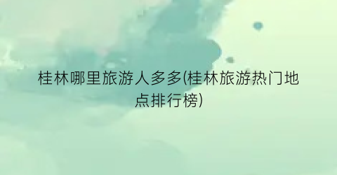桂林哪里旅游人多多(桂林旅游热门地点排行榜)
