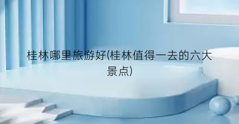 桂林哪里旅游好(桂林值得一去的六大景点)