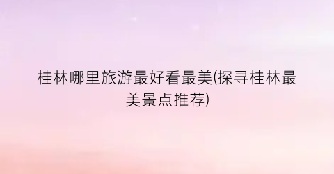 桂林哪里旅游最好看最美(探寻桂林最美景点推荐)