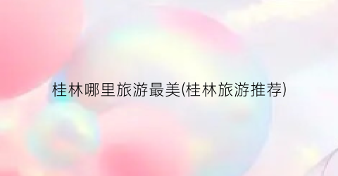 桂林哪里旅游最美(桂林旅游推荐)