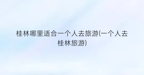 桂林哪里适合一个人去旅游(一个人去桂林旅游)
