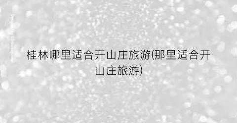 桂林哪里适合开山庄旅游(那里适合开山庄旅游)