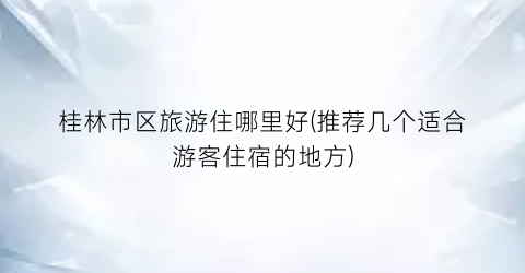 桂林市区旅游住哪里好(推荐几个适合游客住宿的地方)