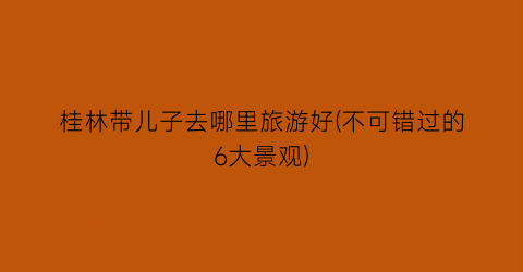 桂林带儿子去哪里旅游好(不可错过的6大景观)