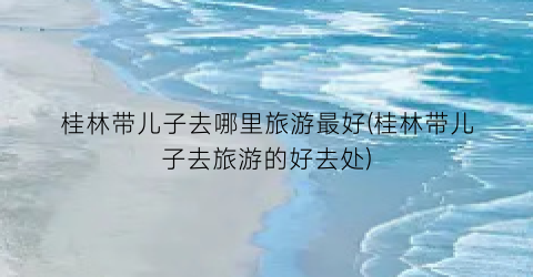 桂林带儿子去哪里旅游最好(桂林带儿子去旅游的好去处)