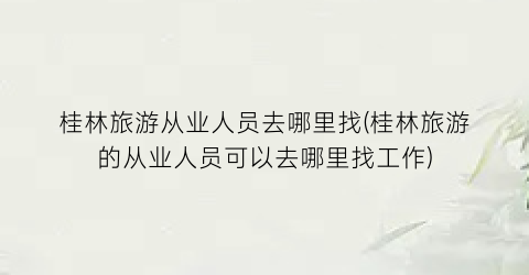 桂林旅游从业人员去哪里找(桂林旅游的从业人员可以去哪里找工作)