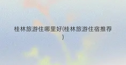 桂林旅游住哪里好(桂林旅游住宿推荐)