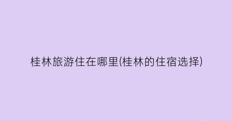 桂林旅游住在哪里(桂林的住宿选择)