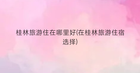 桂林旅游住在哪里好(在桂林旅游住宿选择)