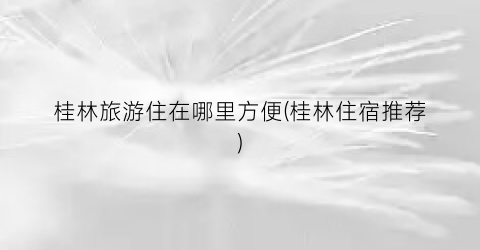 桂林旅游住在哪里方便(桂林住宿推荐)
