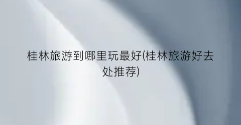 桂林旅游到哪里玩最好(桂林旅游好去处推荐)