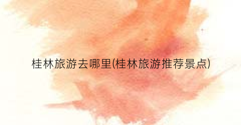 桂林旅游去哪里(桂林旅游推荐景点)