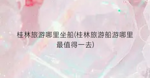 桂林旅游哪里坐船(桂林旅游船游哪里最值得一去)