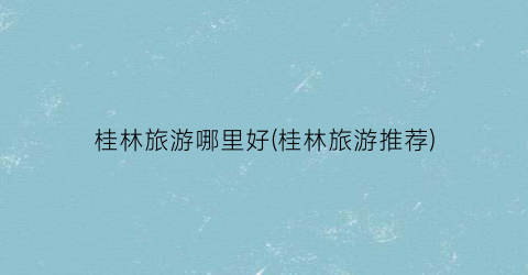 桂林旅游哪里好(桂林旅游推荐)