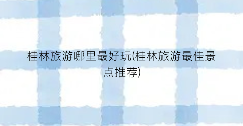桂林旅游哪里最好玩(桂林旅游最佳景点推荐)