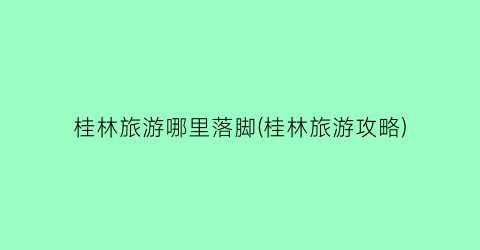 桂林旅游哪里落脚(桂林旅游攻略)