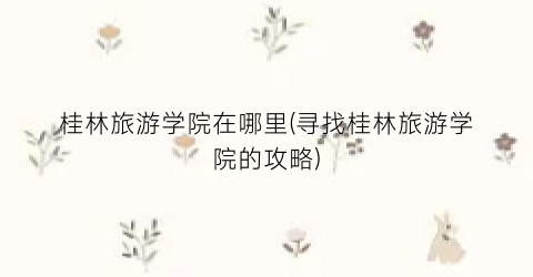 桂林旅游学院在哪里(寻找桂林旅游学院的攻略)