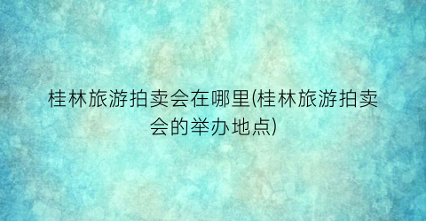 桂林旅游拍卖会在哪里(桂林旅游拍卖会的举办地点)