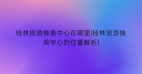 桂林旅游换乘中心在哪里(桂林旅游换乘中心的位置解析)