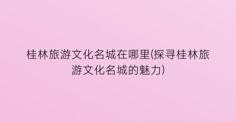 桂林旅游文化名城在哪里(探寻桂林旅游文化名城的魅力)