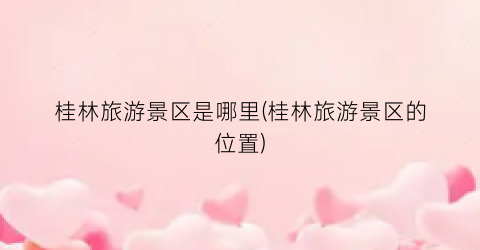 桂林旅游景区是哪里(桂林旅游景区的位置)